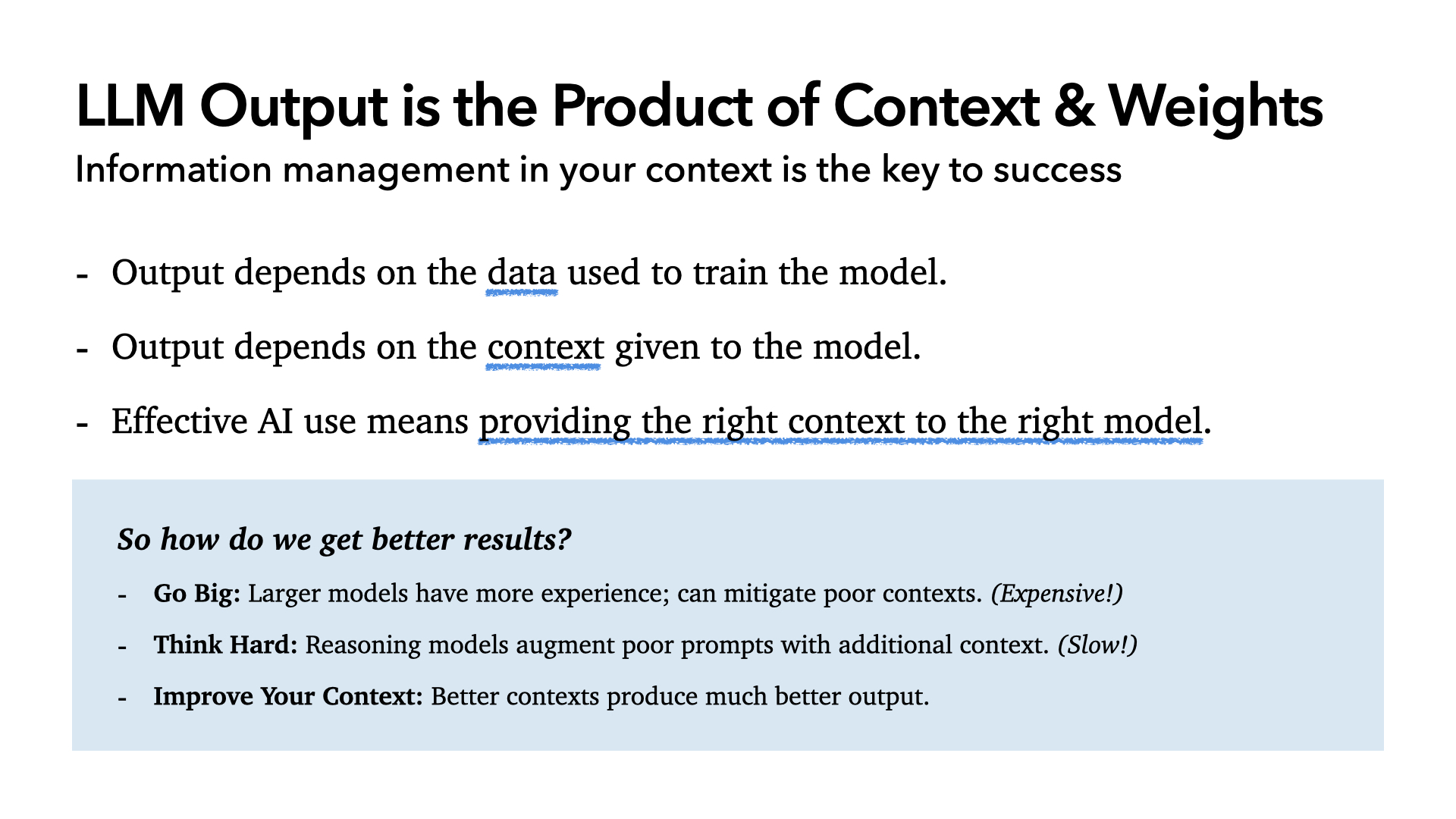 LLM Output is the Product of Context & Weights: output depends on the data used to train the model and the context given to the model, so effective AI use means providing the right context to the right model. To get better results: Go Big, larger models can mitigate poor contexts (expensive); Think Hard, reasoning models augment poor prompts (slow); or Improve Your Context, better contexts produce much better output.