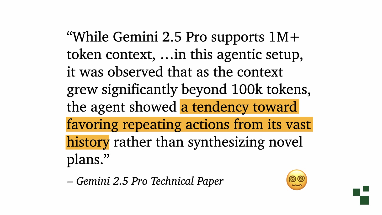Quote from the Gemini 2.5 Pro Technical Paper: While Gemini 2.5 Pro supports 1M+ token context, in this agentic setup, it was observed that as the context grew significantly beyond 100k tokens, the agent showed a tendency toward favoring repeating actions from its vast history rather than synthesizing novel plans.