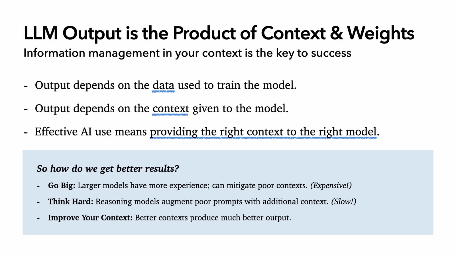 LLM Output is the Product of Context & Weights: output depends on the data used to train the model and the context given to the model, so effective AI use means providing the right context to the right model. To get better results: Go Big, larger models can mitigate poor contexts (expensive); Think Hard, reasoning models augment poor prompts (slow); or Improve Your Context, better contexts produce much better output.